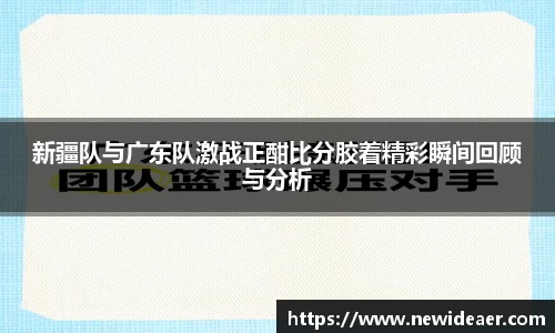 新疆队与广东队激战正酣比分胶着精彩瞬间回顾与分析