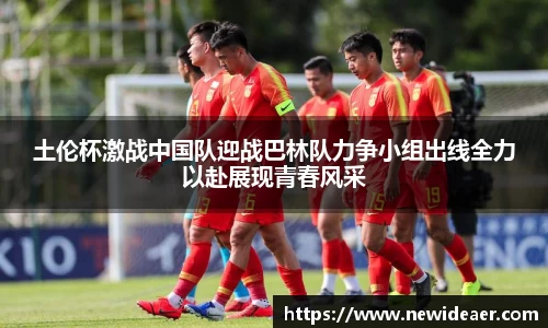 土伦杯激战中国队迎战巴林队力争小组出线全力以赴展现青春风采